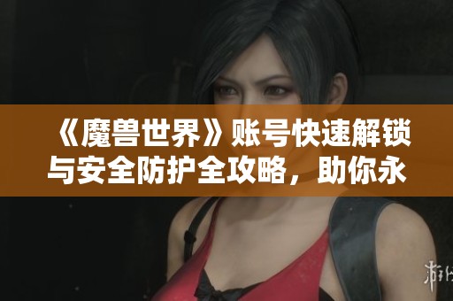 《魔兽世界》账号快速解锁与安全防护全攻略，助你永久避开封号风险