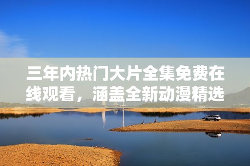 三年内热门大片全集免费在线观看，涵盖全新动漫精选内容！