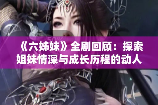 《六姊妹》全剧回顾：探索姐妹情深与成长历程的动人故事与人生启示