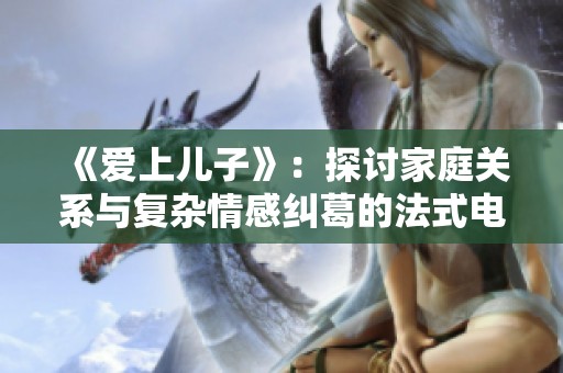 《爱上儿子》：探讨家庭关系与复杂情感纠葛的法式电影新作