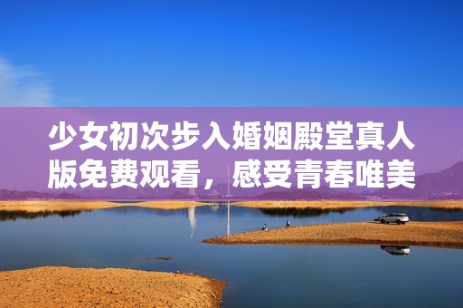 少女初次步入婚姻殿堂真人版免费观看，感受青春唯美爱情故事