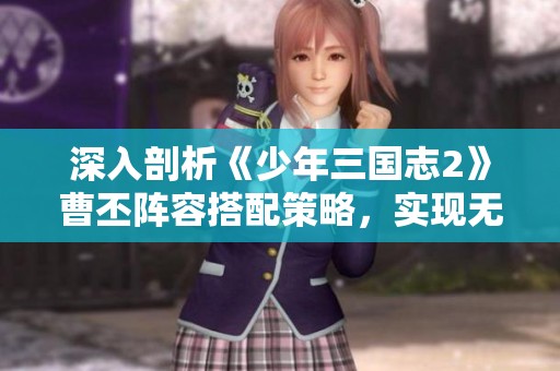 深入剖析《少年三国志2》曹丕阵容搭配策略，实现无敌战力组合指南