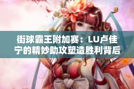 街球霸王附加赛：LU卢佳宁的精妙助攻塑造胜利背后的篮球智慧