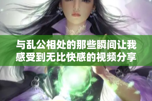 与乱公相处的那些瞬间让我感受到无比快感的视频分享