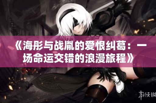 《海彤与战胤的爱恨纠葛：一场命运交错的浪漫旅程》