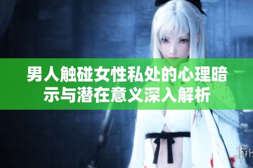 男人触碰女性私处的心理暗示与潜在意义深入解析