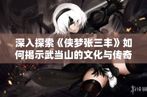 深入探索《侠梦张三丰》如何揭示武当山的文化与传奇魅力