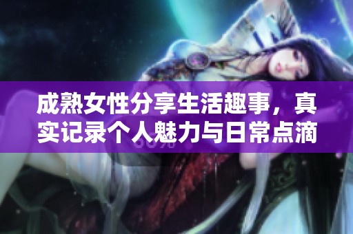 成熟女性分享生活趣事，真实记录个人魅力与日常点滴视频