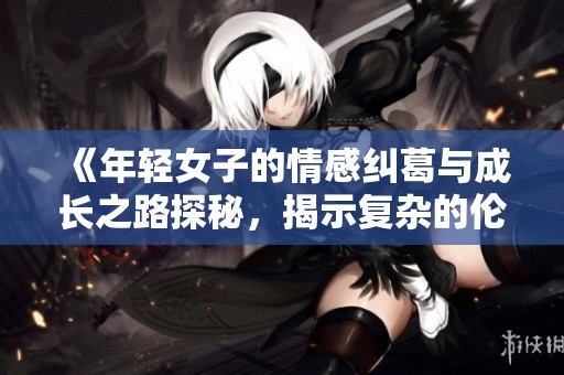 《年轻女子的情感纠葛与成长之路探秘，揭示复杂的伦理关系》