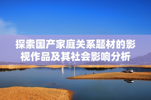 探索国产家庭关系题材的影视作品及其社会影响分析
