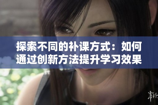 探索不同的补课方式：如何通过创新方法提升学习效果