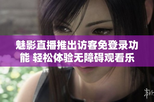 魅影直播推出访客免登录功能 轻松体验无障碍观看乐趣