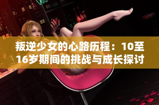 叛逆少女的心路历程：10至16岁期间的挑战与成长探讨