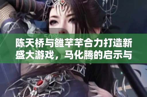 陈天桥与雒芊芊合力打造新盛大游戏，马化腾的启示与深思