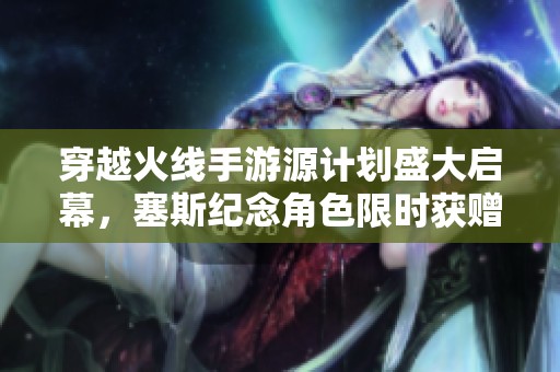 穿越火线手游源计划盛大启幕，塞斯纪念角色限时获赠福利来袭!