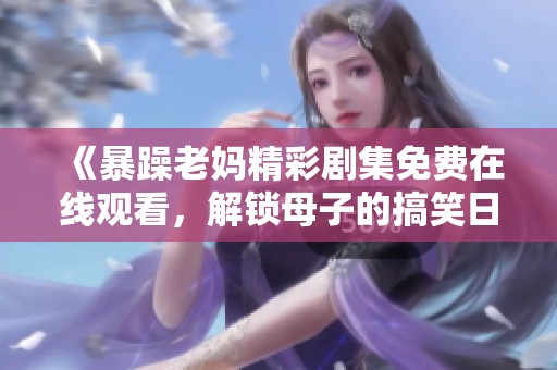 《暴躁老妈精彩剧集免费在线观看，解锁母子的搞笑日常与温情瞬间》
