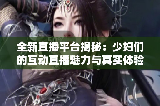 全新直播平台揭秘：少妇们的互动直播魅力与真实体验大曝光