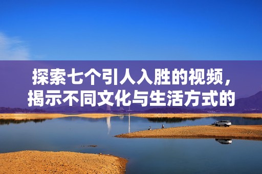 探索七个引人入胜的视频，揭示不同文化与生活方式的精彩瞬间