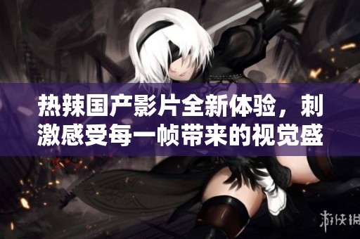 热辣国产影片全新体验，刺激感受每一帧带来的视觉盛宴