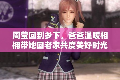 周莹回到乡下，爸爸温暖相拥带她回老家共度美好时光