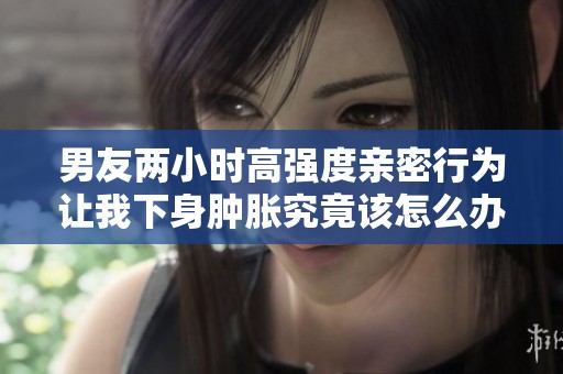 男友两小时高强度亲密行为让我下身肿胀究竟该怎么办
