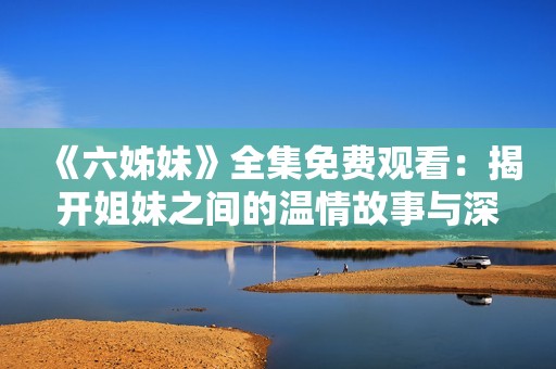 《六姊妹》全集免费观看：揭开姐妹之间的温情故事与深刻情感纠葛