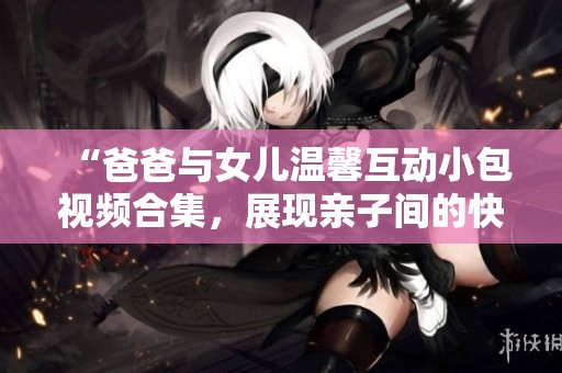 “爸爸与女儿温馨互动小包视频合集，展现亲子间的快乐时光”