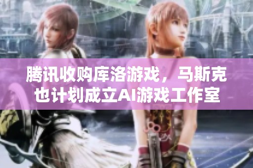 腾讯收购库洛游戏，马斯克也计划成立AI游戏工作室