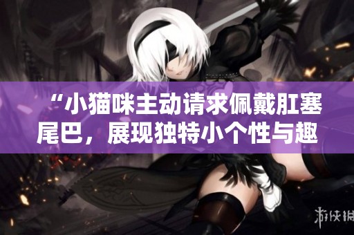 “小猫咪主动请求佩戴肛塞尾巴，展现独特小个性与趣味”