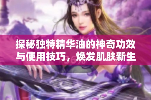 探秘独特精华油的神奇功效与使用技巧，焕发肌肤新生