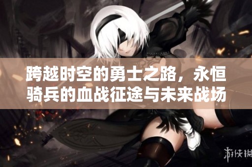 跨越时空的勇士之路，永恒骑兵的血战征途与未来战场的惊心动魄