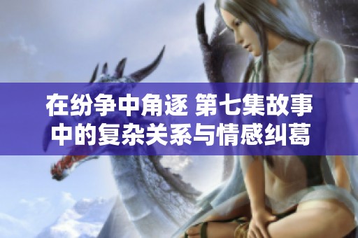 在纷争中角逐 第七集故事中的复杂关系与情感纠葛