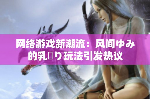 网络游戏新潮流：风间ゆみ的乳搾り玩法引发热议