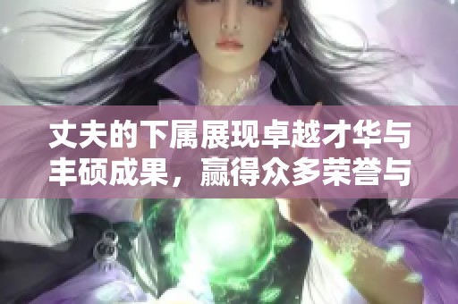 丈夫的下属展现卓越才华与丰硕成果，赢得众多荣誉与赞誉