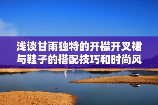 浅谈甘雨独特的开襟开叉裙与鞋子的搭配技巧和时尚风格选择