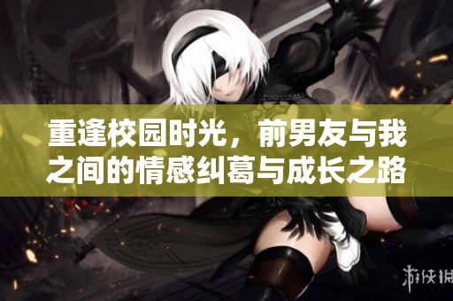 重逢校园时光，前男友与我之间的情感纠葛与成长之路