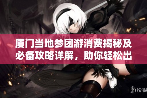 厦门当地参团游消费揭秘及必备攻略详解，助你轻松出行