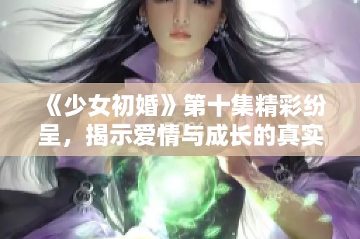 《少女初婚》第十集精彩纷呈，揭示爱情与成长的真实历程