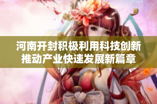 河南开封积极利用科技创新推动产业快速发展新篇章