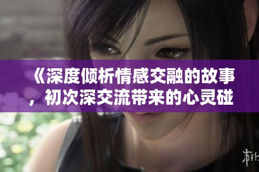 《深度倾析情感交融的故事，初次深交流带来的心灵碰撞》