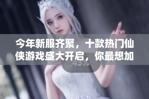 今年新服齐聚，十款热门仙侠游戏盛大开启，你最想加入哪一场盛宴？
