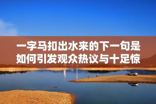 一字马扣出水来的下一句是如何引发观众热议与十足惊喜的