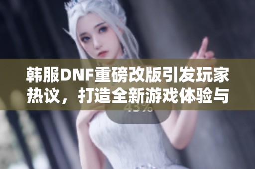 韩服DNF重磅改版引发玩家热议，打造全新游戏体验与风潮