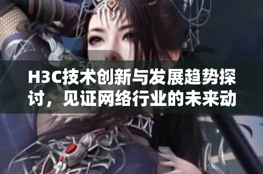 H3C技术创新与发展趋势探讨，见证网络行业的未来动态