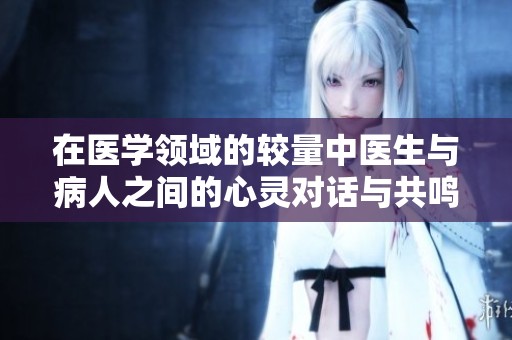 在医学领域的较量中医生与病人之间的心灵对话与共鸣