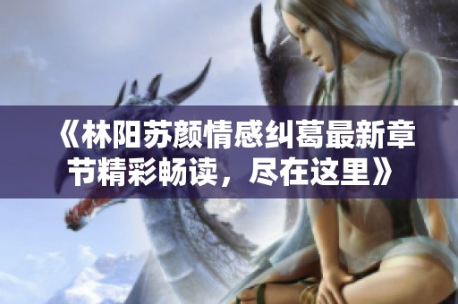 《林阳苏颜情感纠葛最新章节精彩畅读，尽在这里》