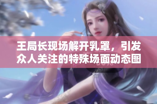 王局长现场解开乳罩，引发众人关注的特殊场面动态图分享