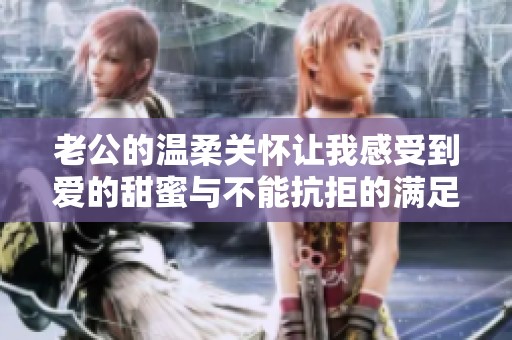 老公的温柔关怀让我感受到爱的甜蜜与不能抗拒的满足感