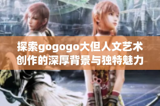 探索gogogo大但人文艺术创作的深厚背景与独特魅力之旅