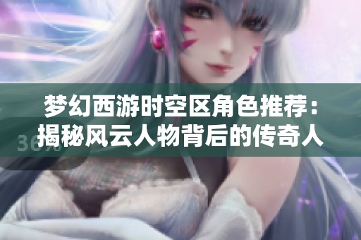 梦幻西游时空区角色推荐：揭秘风云人物背后的传奇人生故事